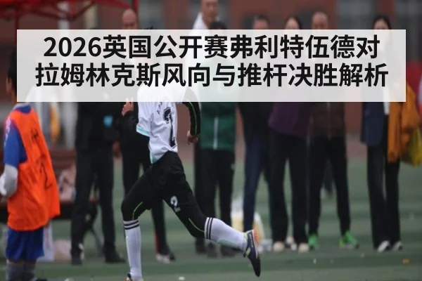 2026英国公开赛弗利特伍德对拉姆林克斯风向与推杆决胜解析