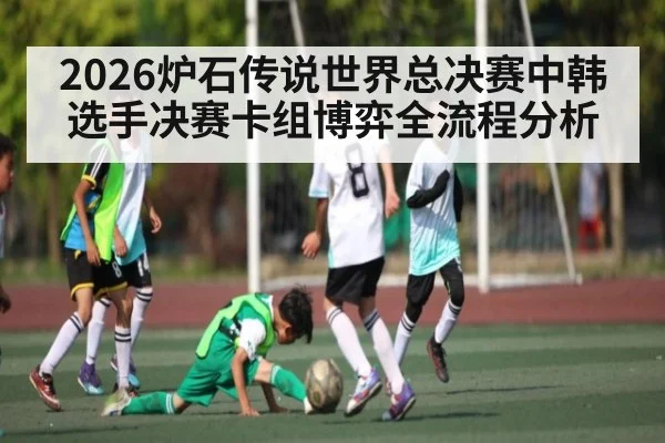 2026炉石传说世界总决赛中韩选手决赛卡组博弈全流程分析 - kaiyun